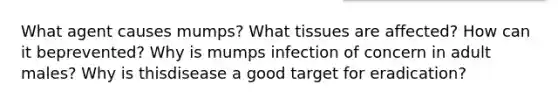 What agent causes mumps? What tissues are affected? How can it beprevented? Why is mumps infection of concern in adult males? Why is thisdisease a good target for eradication?