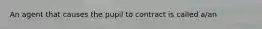 An agent that causes the pupil to contract is called a/an