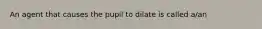 An agent that causes the pupil to dilate is called a/an