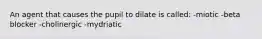 An agent that causes the pupil to dilate is called: -miotic -beta blocker -cholinergic -mydriatic