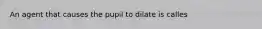 An agent that causes the pupil to dilate is calles