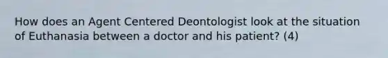 How does an Agent Centered Deontologist look at the situation of Euthanasia between a doctor and his patient? (4)