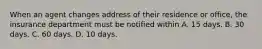 When an agent changes address of their residence or office, the insurance department must be notified within A. 15 days. B. 30 days. C. 60 days. D. 10 days.