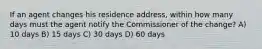 If an agent changes his residence address, within how many days must the agent notify the Commissioner of the change? A) 10 days B) 15 days C) 30 days D) 60 days