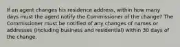 If an agent changes his residence address, within how many days must the agent notify the Commissioner of the change? The Commissioner must be notified of any changes of names or addresses (including business and residential) within 30 days of the change.