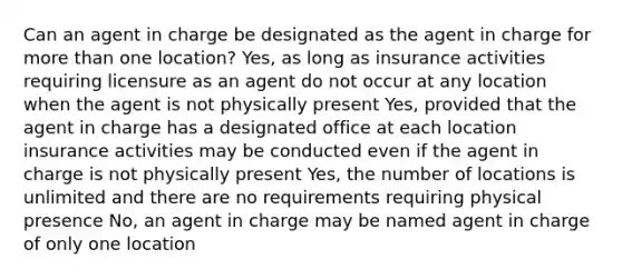 Can an agent in charge be designated as the agent in charge for more than one location? Yes, as long as insurance activities requiring licensure as an agent do not occur at any location when the agent is not physically present Yes, provided that the agent in charge has a designated office at each location insurance activities may be conducted even if the agent in charge is not physically present Yes, the number of locations is unlimited and there are no requirements requiring physical presence No, an agent in charge may be named agent in charge of only one location