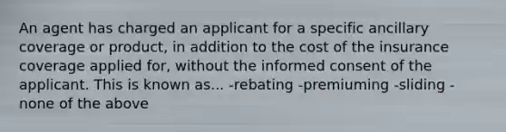 An agent has charged an applicant for a specific ancillary coverage or product, in addition to the cost of the insurance coverage applied for, without the informed consent of the applicant. This is known as... -rebating -premiuming -sliding -none of the above