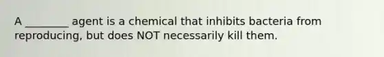 A ________ agent is a chemical that inhibits bacteria from reproducing, but does NOT necessarily kill them.