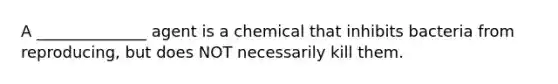 A ______________ agent is a chemical that inhibits bacteria from reproducing, but does NOT necessarily kill them.