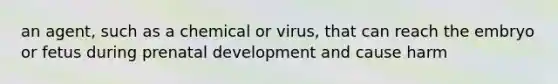 an agent, such as a chemical or virus, that can reach the embryo or fetus during prenatal development and cause harm