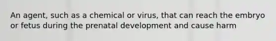 An agent, such as a chemical or virus, that can reach the embryo or fetus during the prenatal development and cause harm