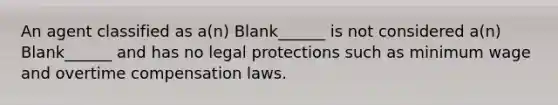 An agent classified as a(n) Blank______ is not considered a(n) Blank______ and has no legal protections such as minimum wage and overtime compensation laws.