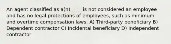 An agent classified as a(n) ____ is not considered an employee and has no legal protections of employees, such as minimum and overtime compensation laws. A) Third-party beneficiary B) Dependent contractor C) Incidental beneficiary D) Independent contractor