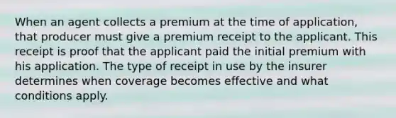 When an agent collects a premium at the time of application, that producer must give a premium receipt to the applicant. This receipt is proof that the applicant paid the initial premium with his application. The type of receipt in use by the insurer determines when coverage becomes effective and what conditions apply.