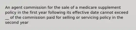 An agent commission for the sale of a medicare supplement policy in the first year following its effective date cannot exceed __ of the commission paid for selling or servicing policy in the second year