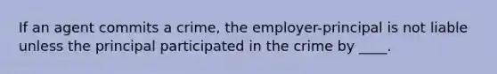 If an agent commits a crime, the employer-principal is not liable unless the principal participated in the crime by ____.