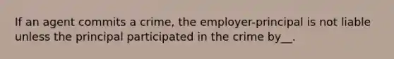 If an agent commits a crime, the employer-principal is not liable unless the principal participated in the crime by__.