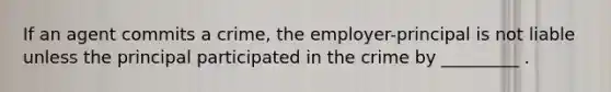 If an agent commits a crime, the employer-principal is not liable unless the principal participated in the crime by _________ .