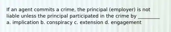 If an agent commits a crime, the principal (employer) is not liable unless the principal participated in the crime by _________ a. implication b. conspiracy c. extension d. engagement