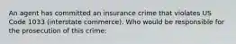 An agent has committed an insurance crime that violates US Code 1033 (interstate commerce). Who would be responsible for the prosecution of this crime: