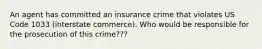 An agent has committed an insurance crime that violates US Code 1033 (interstate commerce). Who would be responsible for the prosecution of this crime???