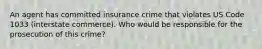 An agent has committed insurance crime that violates US Code 1033 (interstate commerce). Who would be responsible for the prosecution of this crime?