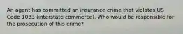 An agent has committed an insurance crime that violates US Code 1033 (interstate commerce). Who would be responsible for the prosecution of this crime?