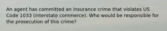 An agent has committed an insurance crime that violates US Code 1033 (interstate commerce). Who would be responsible for the prosecution of this crime?