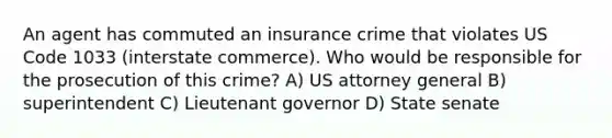 An agent has commuted an insurance crime that violates US Code 1033 (interstate commerce). Who would be responsible for the prosecution of this crime? A) US attorney general B) superintendent C) Lieutenant governor D) State senate