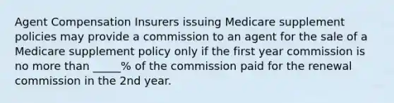 Agent Compensation Insurers issuing Medicare supplement policies may provide a commission to an agent for the sale of a Medicare supplement policy only if the first year commission is no more than _____% of the commission paid for the renewal commission in the 2nd year.