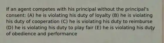 If an agent competes with his principal without the principal's consent: (A) he is violating his duty of loyalty (B) he is violating his duty of cooperation (C) he is violating his duty to reimburse (D) he is violating his duty to play fair (E) he is violating his duty of obedience and performance