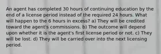 An agent has completed 30 hours of continuing education by the end of a license period instead of the required 24 hours. What will happen to the 6 hours in excess? a) They will be credited toward the agent's commissions. b) The outcome will depend upon whether it is the agent's first license period or not. c) They will be lost. d) They will be carried over into the next licensing period.