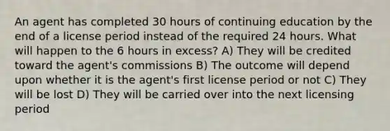 An agent has completed 30 hours of continuing education by the end of a license period instead of the required 24 hours. What will happen to the 6 hours in excess? A) They will be credited toward the agent's commissions B) The outcome will depend upon whether it is the agent's first license period or not C) They will be lost D) They will be carried over into the next licensing period