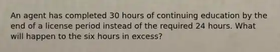 An agent has completed 30 hours of continuing education by the end of a license period instead of the required 24 hours. What will happen to the six hours in excess?