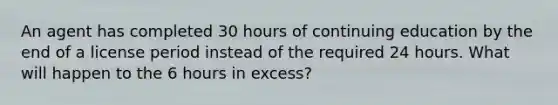 An agent has completed 30 hours of continuing education by the end of a license period instead of the required 24 hours. What will happen to the 6 hours in excess?