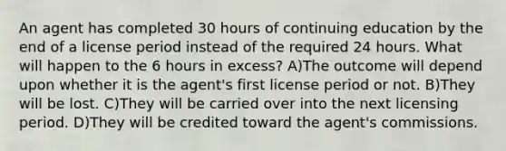 An agent has completed 30 hours of continuing education by the end of a license period instead of the required 24 hours. What will happen to the 6 hours in excess? A)The outcome will depend upon whether it is the agent's first license period or not. B)They will be lost. C)They will be carried over into the next licensing period. D)They will be credited toward the agent's commissions.