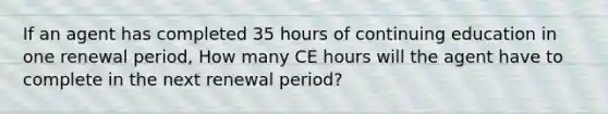 If an agent has completed 35 hours of continuing education in one renewal period, How many CE hours will the agent have to complete in the next renewal period?