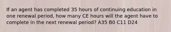 If an agent has completed 35 hours of continuing education in one renewal period, how many CE hours will the agent have to complete in the next renewal period? A35 B0 C11 D24