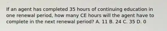 If an agent has completed 35 hours of continuing education in one renewal period, how many CE hours will the agent have to complete in the next renewal period? A. 11 B. 24 C. 35 D. 0