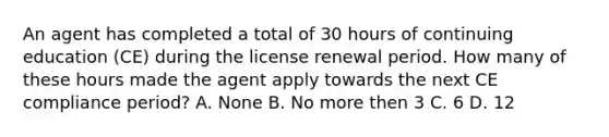 An agent has completed a total of 30 hours of continuing education (CE) during the license renewal period. How many of these hours made the agent apply towards the next CE compliance period? A. None B. No more then 3 C. 6 D. 12