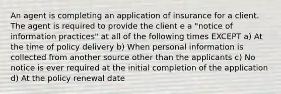 An agent is completing an application of insurance for a client. The agent is required to provide the client e a "notice of information practices" at all of the following times EXCEPT a) At the time of policy delivery b) When personal information is collected from another source other than the applicants c) No notice is ever required at the initial completion of the application d) At the policy renewal date