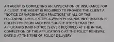 AN AGENT IS COMPLETING AN APPLICATION OF INSURANCE FOR A CLIENT. THE AGENT IS REQUIRED TO PROVIDE THE CLIENT A "NOTICE OF INFORMATION PRACTICES"AT ALL OF THE FOLLOWING TIMES EXCEPT A-WHEN PERSONAL INFORMATION IS COLLECTED FROM ANOTHER SOURCE OTHER THAN THE APPLICANTS B-NO NOTICE IS EVER REQUIRED AT THE INITIAL COMPLETION OF THE APPLICATION C-AT THE POLICY RENEWAL DATE D-AT THE TIME OF POLICY DELIVERY