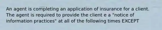 An agent is completing an application of insurance for a client. The agent is required to provide the client e a "notice of information practices" at all of the following times EXCEPT