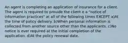 An agent is completing an application of insurance for a client. The agent is required to provide the client e a "notice of information practices" at all of the following times EXCEPT a)At the time of policy delivery. b)When personal information is collected from another source other than the applicants. c)No notice is ever required at the initial completion of the application. d)At the policy renewal date.