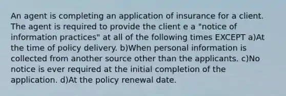 An agent is completing an application of insurance for a client. The agent is required to provide the client e a "notice of information practices" at all of the following times EXCEPT a)At the time of policy delivery. b)When personal information is collected from another source other than the applicants. c)No notice is ever required at the initial completion of the application. d)At the policy renewal date.