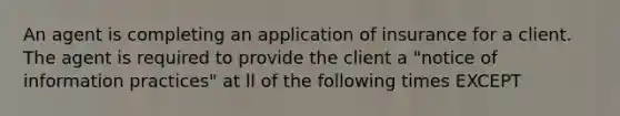 An agent is completing an application of insurance for a client. The agent is required to provide the client a "notice of information practices" at ll of the following times EXCEPT