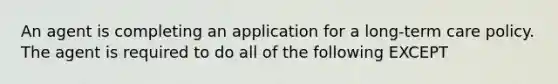 An agent is completing an application for a long-term care policy. The agent is required to do all of the following EXCEPT