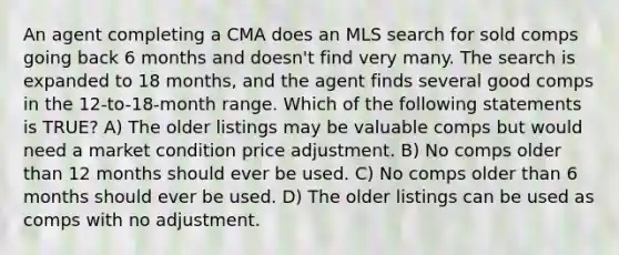 An agent completing a CMA does an MLS search for sold comps going back 6 months and doesn't find very many. The search is expanded to 18 months, and the agent finds several good comps in the 12-to-18-month range. Which of the following statements is TRUE? A) The older listings may be valuable comps but would need a market condition price adjustment. B) No comps older than 12 months should ever be used. C) No comps older than 6 months should ever be used. D) The older listings can be used as comps with no adjustment.