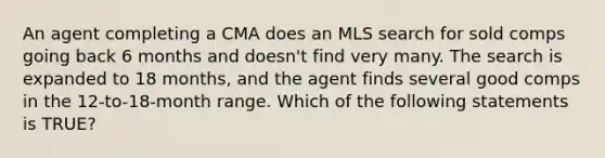 An agent completing a CMA does an MLS search for sold comps going back 6 months and doesn't find very many. The search is expanded to 18 months, and the agent finds several good comps in the 12-to-18-month range. Which of the following statements is TRUE?