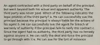 An agent contracted with a third party on behalf of the principal, but went beyond both his actual and apparent authority. The third party was never paid. Which of the following indicates the legal position of the third party? a. He can successfully sue the principal because the principal is always liable for the actions of his agent b. He can successfully sue the agent for breach of warranty of authority if the principal fails to ratify the contract c. Since the agent had no authority, the third party has no remedy against anyone d. He can ratify the deal and force the principal to go through with it e. He can sue for the tort of nuisance